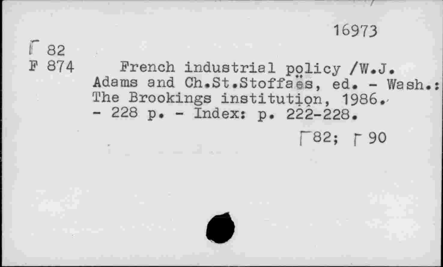 ﻿f 82
F 874
16973
French industrial policy /W.J.
Adams and Ch.St.Stoffaës, ed. - Wash.:
The Brookings institution, 1986.-
- 228 p. - Index: p. 222-228.
T82; F 90